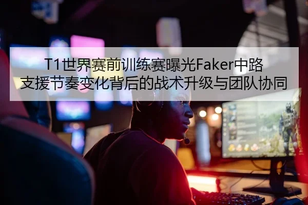 T1世界赛前训练赛曝光Faker中路支援节奏变化背后的战术升级与团队协同